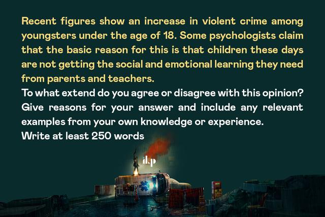 Recent figures show an increase in violent crime among youngsters under the age of 18. Some psychologists claim that the basic reason for this is that children these days are not getting the social and emotional learning they need from parents and teachers. To what extent do you agree or disagree with this opinion? Give reasons for your answer and include any relevant examples from your own knowledge or experience.